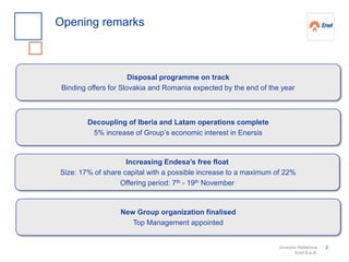 Investor Relations
Enel S.p.A.
2
Opening remarks
Disposal programme on track
Binding offers for Slovakia and Romania expected by the end of the year
Decoupling of Iberia and Latam operations complete
5% increase of Group’s economic interest in Enersis
New Group organization finalised
Top Management appointed
Increasing Endesa’s free float
Size: 17% of share capital with a possible increase to a maximum of 22%
Offering period: 7th - 19th November
 