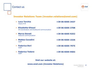 Investor Relations
Enel S.p.A.
Investor Relations Team (investor.relations@enel.com)
Visit our website at:
www.enel.com (Investor Relations)
• Luca Torchia
• Elisabetta Ghezzi
• Marco Donati
• Matteo Cavadini
• Federica Dori
• Federica Todaro
+39 06 8305 3437
+39 06 8305 2708
+39 06 8305 9252
+39 06 8305 2326
+39 06 8305 7975
+39 06 8305 9502
Head of IR
IR Coordination and Outbound communication
Inbound communication
Staff
Staff
Staff
Contact us
48
 