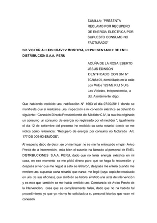 SUMILLA: “PRESENTA
RECLAMO POR RECUPERO
DE ENERGIA ELECTRICA POR
SUPUESTO CONSUMO NO
FACTURADO”
SR. VICTOR ALEXIS CHAVEZ MONTOYA, REPRESENTANTE DE ENEL
DISTRIBUCION S.A.A. PERU
ACUÑA DE LA ROSA EBERTO
JESUS EDINSON
IDENTIFICADO CON DNI N°
70286409, domiciliado en la calle
Los Mirtos 129 Mz K Lt 5 Urb.
Las Violetas, Independencia, a
Ud. Atentamente digo:
Que habiendo recibido una notificación N° 1663 el dia 07/09/2017 donde se
manifiesta que al realizarse una inspección a mi conexión eléctrica se detectó lo
siguiente: “Conexión Directa Prescindiendo del Medidor C IV, la cual ha originado
un consumo un consumo de energía no registrado por el medidor ”; igualmente
el dia 12 de setiembre del presente he recibido su carta notarial donde se me
indica como referencia: “Recupero de energía por consumo no facturado Art.
177 DS 009-93-EM/DGE”.
Al respecto debo de decir, en primer lugar no se me ha entregado ningún Aviso
Previo de la Intervención, más bien el suscrito ha llamado al personal de ENEL
DISTRIBUCIONES S.A.A. PERU, dado que no tenía energía eléctrica en mi
casa, en ese momento se me pidió dinero para que se haga la reconexión y
después al ver que me negué a esto se retiraron, después me entero cuando me
remiten una supuesta carta notarial que nunca me llegó (cuya copia he recabado
en una de sus oficinas), que también se habría emitido una acta de intervención
y es mas que también se me había emitido una Constancia de Aviso Previo de
la Intervención, cosa que es completamente falso, dado que no ha habido tal
procedimiento ya que yo mismo he solicitado a su personal técnico que vean mi
conexión.
 