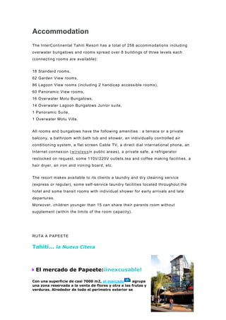 Accommodation
The InterContinental Tahiti Resort has a total of 258 accommodations including
overwater bungalows and rooms spread over 8 buildings of three levels each
(connecting rooms are available):


18 Standard rooms,
62 Garden View rooms,
86 Lagoon View rooms (including 2 handicap accessible rooms),
60 Panoramic View rooms,
16 Overwater Motu Bungalows,
14 Overwater Lagoon Bungalows Junior suite,
1 Panoramic Suite,
1 Overwater Motu Villa.


All rooms and bungalows have the following amenities : a terrace or a private
balcony, a bathroom with bath tub and shower, an individually con trolled air
conditioning s ystem, a flat screen Cable TV, a direct dial international phone, an
Internet connexion (wirelessin public areas), a private safe, a refrigerator
restocked on request, some 110V/220V outlets,tea and coffee making facilities, a
hair dryer, an iron and ironing board, etc.


The resort makes available to its clients a laundry and dry cleaning service
(express or regular), some self -service laundry facilities located throughout the
hotel and some transit rooms with individual shower for early arrivals and late
departures.
Moreover, children younger than 15 can share their parents room without
supplement (within the limits of the room capacity).




RUTA A PAPEETE

Tahiti... la Nueva Citera



 El mercado de Papeete:¡inexcusable!

Con una superficie de casi 7000 m2, el mercado       agrupa
una zona reservada a la venta de flores y otra a las frutas y
verduras. Alrededor de todo el perímetro exterior se
 
