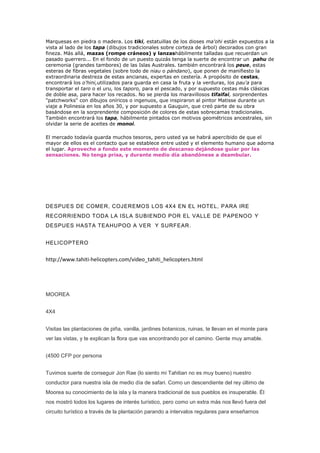 Marquesas en piedra o madera. Los tiki, estatuillas de los dioses ma'ohi están expuestos a la
vista al lado de los tapa (dibujos tradicionales sobre corteza de árbol) decorados con gran
fineza. Más allá, mazas (rompe cráneos) y lanzashábilmente talladas que recuerdan un
pasado guerrero... En el fondo de un puesto quizás tenga la suerte de encontrar un pahu de
ceremonia (grandes tambores) de las Islas Australes. también encontrará los peue, estas
esteras de fibras vegetales (sobre todo de niau o pándano), que ponen de manifiesto la
extraordinaria destreza de estas ancianas, expertas en cestería. A propósito de cestas,
encontrará los o'hini,utilizados para guarda en casa la fruta y la verduras, los pau'a para
transportar el taro o el uru, los taporo, para el pescado, y por supuesto cestas más clásicas
de doble asa, para hacer los recados. No se pierda los maravillosos tifaifai, sorprendentes
"patchworks" con dibujos oníricos o ingenuos, que inspiraron al pintor Matisse durante un
viaje a Polinesia en los años 30, y por supuesto a Gauguin, que creó parte de su obra
basándose en la sorprendente composición de colores de estas sobrecamas tradicionales.
También encontrará los tapa, hábilmente pintados con motivos geométricos ancestrales, sin
olvidar la serie de aceites de monoi.

El mercado todavía guarda muchos tesoros, pero usted ya se habrá apercibido de que el
mayor de ellos es el contacto que se establece entre usted y el elemento humano que adorna
el lugar. Aproveche a fondo este momento de descanso dejándose guiar por las
sensaciones. No tenga prisa, y durante medio día abandónese a deambular.




DESPUES DE COMER, COJEREMOS LOS 4X4 EN EL HOTEL, PARA IRE
RECORRIENDO TODA LA ISLA SUBIENDO POR EL VALLE DE PAPENOO Y
DESPUES HASTA TEAHUPOO A VER Y SURFEAR .


HELICOPTERO


http://www.tahiti-helicopters.com/video_tahiti_helicopters.html




MOOREA


4X4


Visitas las plantaciones de piña, vanilla, jardines botanicos, ruinas, te llevan en el monte para
ver las vistas, y te explican la flora que vas encontrando por el camino. Gente muy amable.


(4500 CFP por persona


Tuvimos suerte de conseguir Jon Rae (lo siento mi Tahitian no es muy bueno) nuestro
conductor para nuestra isla de medio día de safari. Como un descendiente del rey último de
Moorea su conocimiento de la isla y la manera tradicional de sus pueblos es insuperable. Él
nos mostró todos los lugares de interés turístico, pero como un extra más nos llevó fuera del
circuito turístico a través de la plantación parando a intervalos regulares para enseñarnos
 