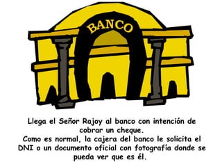 Llega el Señor Rajoy al banco con intención de cobrar un cheque. Como es normal, la cajera del banco le solicita el DNI o un documento oficial con fotografía donde se pueda ver que es él.   BANCO 