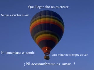 ¡ Ni acostumbrarse es  amar ..! Que llegar alto no es crecer. Que mirar no siempre es ver. Ni que escuchar es oír. Ni lamentarse es sentir. 