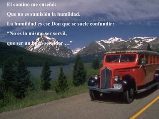 El camino me enseñó: Que no es sumisión la humildad. La humildad es ese Don que se suele confundir: “ No es lo mismo ser servil,  que ser un buen servidor …” 