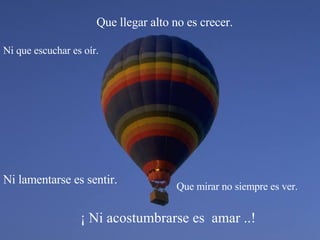 ¡ Ni acostumbrarse es  amar ..! Que llegar alto no es crecer. Que mirar no siempre es ver. Ni que escuchar es oír. Ni lamentarse es sentir. 