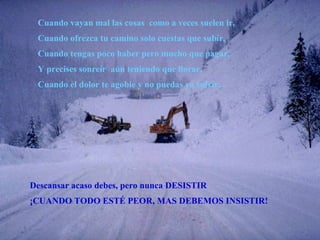 Cuando vayan mal las cosas  como a veces suelen ir, Cuando ofrezca tu camino solo cuestas que subir, Cuando tengas poco haber pero mucho que pagar, Y precises sonreír  aún teniendo que llorar, Cuando el dolor te agobie y no puedas ya sufrir... Descansar acaso debes, pero nunca DESISTIR ¡CUANDO TODO ESTÉ PEOR, MAS DEBEMOS INSISTIR! 
