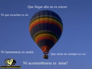 Ni acostumbrarse es amar!
Que llegar alto no es crecer.
Que mirar no siempre es ver.
Ni que escuchar es oír.
Ni lamentarse es sentir.
 