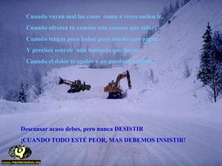 Cuando vayan mal las cosas como a veces suelen ir,
Cuando ofrezca tu camino solo cuestas que subir,
Cuando tengas poco haber pero mucho que pagar,
Y precises sonreír aún teniendo que llorar,
Cuando el dolor te agobie y no puedas ya sufrir...
Descansar acaso debes, pero nunca DESISTIR
¡CUANDO TODO ESTÉ PEOR, MAS DEBEMOS INSISTIR!
 