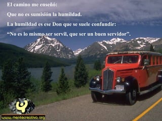 El camino me enseñó:
Que no es sumisión la humildad.
La humildad es ese Don que se suele confundir:
“No es lo mismo ser servil, que ser un buen servidor”.
 