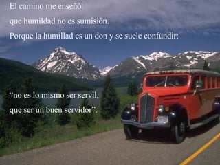 El camino me enseñó: que humildad no es sumisión. Porque la humillad es un don y se suele confundir: “ no es lo mismo ser servil,  que ser un buen servidor”. 