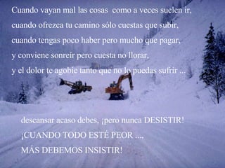 Cuando vayan mal las cosas  como a veces suelen ir, cuando ofrezca tu camino sólo cuestas que subir, cuando tengas poco haber pero mucho que pagar, y conviene sonreír pero cuesta no llorar, y el dolor te agobie tanto que no lo puedas sufrir ... descansar acaso debes, ¡pero nunca DESISTIR! ¡CUANDO TODO ESTÉ PEOR ...,  MÁS DEBEMOS INSISTIR! 