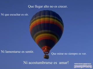 Ni acostumbrarse es amar! Que llegar alto no es crecer. Que mirar no siempre es ver. Ni que escuchar es oír. Ni lamentarse es sentir.