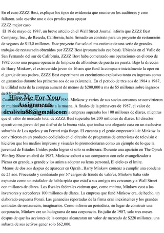 En el caso ZZZZ Best, explique los tipos de evidencia que reunieron los auditores y cmo
fallaron. solo escribe uno o dos prrafos para apoyar
ZZZZ mejor caso
El 19 de mayo de 1987, un breve artculo en el Wall Street Journal inform que ZZZZ Best
Company, Inc., de Reseda, California, haba firmado un contrato para un proyecto de restauracin
de seguros de $13,8 millones. Este proyecto fue solo el ms reciente de una serie de grandes
trabajos de restauracin obtenidos por ZZZZ Best (pronunciado zee best). Ubicada en el Valle de
San Fernando del sur de California, ZZZZ Best haba comenzado sus operaciones en el otoo de
1982 como una pequea operacin de limpieza de alfombras de puerta en puerta. Bajo la direccin
de Barry Minkow, el extrovertido joven de 16 aos que fund la compaa e inicialmente la oper en
el garaje de sus padres, ZZZZ Best experiment un crecimiento explosivo tanto en ingresos como
en ganancias durante los primeros aos de su existencia. En el perodo de tres aos de 1984 a 1987,
la utilidad neta de la compaa aument de menos de $200,000 a ms de $5 millones sobre ingresos
de $50 millones.
Cuando ZZZZ Best sali a bolsa en 1986, Minkow y varios de sus socios cercanos se convirtieron
en multimillonarios de la noche a la maana. A finales de la primavera de 1987, el valor de
mercado de las acciones de Minkow en la empresa superaba los 100 millones de dlares, mientras
que el valor de mercado total de ZZZZ Best superaba los 200 millones de dlares. El director
ejecutivo ms joven del pas disfrut de la buena vida, que inclua una elegante casa en un exclusivo
suburbio de Los ngeles y un Ferrari rojo fuego. El encanto y el genio empresarial de Minkow lo
convirtieron en un producto codiciado en el circuito de programas de entrevistas de televisin e
hicieron que los medios impresos y visuales lo promocionaran como un ejemplo de lo que la
juventud de Estados Unidos podra lograr si solo se esforzara. Durante una aparicin en The Oprah
Winfrey Show en abril de 1987, Minkow exhort a sus compaeros con celo evangelizador a
Piensa en grande, s grande y los anim a adoptar su lema personal, El cielo es el lmite.
Menos de dos aos despus de aparecer en Oprah , Barry Minkow comenz a cumplir una condena
de 25 aos. Procesado y condenado por 57 cargos de fraude de valores, Minkow haba sido
expuesto como un estafador de habla rpida que estaf a sus amigos ms cercanos y a Wall Street
con millones de dlares. Los fiscales federales estiman que, como mnimo, Minkow cost a los
inversores y acreedores 100 millones de dlares. La empresa que fund Minkow era, de hecho, un
elaborado esquema Ponzi. Las ganancias reportadas de la firma eran inexistentes y los grandes
contratos de restauracin, imaginarios. Como inform un periodista, en lugar de construir una
corporacin, Minkow cre un holograma de una corporacin. En julio de 1987, solo tres meses
despus de que las acciones de la compaa alcanzaran un valor de mercado de $220 millones, una
subasta de sus activos gener solo $62,000.
 