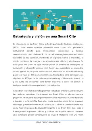 JAIME CHINCHILLA GARCÍA
 
Estrategia y visión en una Smart City
En el contexto de las Smart Cities, la Red Española de Ciudades Inteligentes
(RECI), tiene como objetivo primordial servir como una plataforma
institucional abierta para intercambiar experiencias y trabajar
conjuntamente para el desarrollo de modelos homogéneos de crecimiento
sostenible de las ciudades, incidiendo en aspectos como la movilidad, el
medio ambiente, la energía o la administración abierta y electrónica. Se
trata pues, de crear un lugar donde poner en común las estrategias de
innovación y desarrollo urbano para hacer más amigables las ciudades,
reducir gastos municipales haciendo más eficientes sus servicios urbanos y
poner en valor las TICs como herramienta facilitadora para conseguir esos
objetivos. La RECI por tanto, es la voluntad política y pública de todo lo dicho
y un punto de encuentro para tomar iniciativas y poner en común la
inteligencia colectiva compartiendo casos de éxito.
Ahora bien sobre la base de las premisas y objetivos anteriores, para convertir
las ciudades anteriores tradicionales en Smart Cities se deben ejecutar
proyectos Smart para desplegar infraestructuras y servicios TICs de desarrollo
e impulso a la Smart City. Para ello, cada municipio debe tener su propia
estrategia y modelo de desarrollo urbano, la cual debe quedar identificada
en su Plan Estratégico de Ciudad Inteligente o de Smart City. Éste, bajo el
liderazgo de los gestores políticos y públicos municipales, debería contener
una estrategia global consensuada de ciudad inteligente con una visión
 