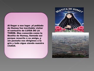 Al llegar a ese lugar ,al poblado de Humay fue inevitable visitar el santuario de LUISA DE LA TORRE. Mas conocida como la Beatita de Humay, llamada así porque resucito a su amigo, y sin pestaña nos dirigimos a la gris y todo sigue siendo nuestra ciudad. 