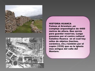 HISTORIA HUANCA Fuimos al Arwaturo ,un complejo arqueológico de 4460 metros de altura. Que servía para guardar reservas. Luego  pasamos por el centro cultural Catalina Huanca  en el cual hay miles de objetos (hachas, cerámica, etc.) también por el copón (1532) que es la iglesia mas antigua del valle del Mantaro. 
