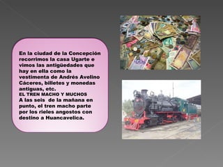 En la ciudad de la Concepción recorrimos la casa Ugarte e vimos las antigüedades que hay en ella como la vestimenta de Andrés Avelino Cáceres, billetes y monedas antiguas, etc.  EL TREN MACHO Y MUCHOS A las seis  de la mañana en punto, el tren macho parte por los rieles angostos con destino a Huancavelica. 