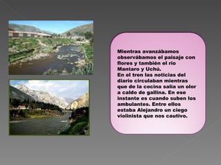Mientras avanzábamos observábamos el paisaje con flores y también el rio Mantaro y Uchú. En el tren las noticias del diario circulaban mientras que de la cocina salía un olor a caldo de gallina. En ese instante es cuando suben los ambulantes. Entre ellos estaba Alejandro un ciego violinista que nos cautivo. 