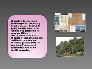 El nombre de macho se deriva a que el tren salía y llegaba cuando, le daba la gana, además recorre 38 túneles y 15 puentes a lo largo de 128km. UNA CIUDAD BAJO TIERRA Al llegar a Huancavelica nos recibieron un grupo de personas que nos trataron muy bien. Trepamos el Sacsamarca que es un pueblo de piedra. 
