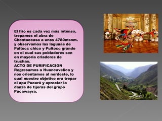 El frío es cada vez más intenso, trepamos el abra de Chontaccasa a unos 4780msnm. y observamos las lagunas de Pultocc chico y Pultocc grande en el cual sus pobladores son en mayoría criadores de truchas. ACTO DE PURIFICACION Regresamos a Huancavelica y nos orientamos al nordeste, lo cual nuestro objetivo era trepar el apu Pucará y apreciar la danza de tijeras del grupo Pucawayra. 