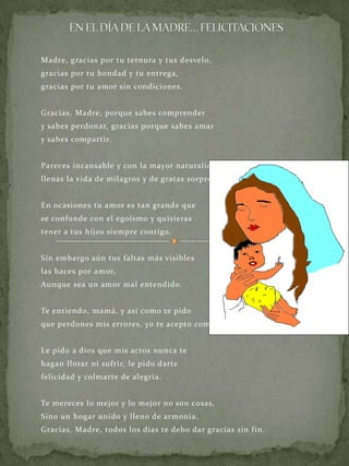 EN EL DÍA DE LA MADRE… FELICITACIONES Madre, gracias por tu ternura y tus desvelo, gracias por tu bondad y tu entrega, gracias por tu amor sin condiciones. Gracias, Madre, porque sabes comprender y sabes perdonar, gracias porque sabes amar y sabes compartir. Pareces incansable y con la mayor naturalidad llenas la vida de milagros y de gratas sorpresas. En ocasiones tu amor es tan grande que se confunde con el egoísmo y quisieras tener a tus hijos siempre contigo. Sin embargo aún tus faltas más visibles las haces por amor, Aunque sea un amor mal entendido. Te entiendo, mamá, y así como te pido que perdones mis errores, yo te acepto como eres. Le pido a dios que mis actos nunca te hagan llorar ni sufrir, le pido darte felicidad y colmarte de alegría. Te mereces lo mejor y lo mejor no son cosas, Sino un hogar unido y lleno de armonía. Gracias, Madre, todos los días te debo dar gracias sin fin. 