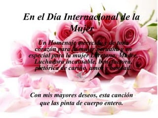 En el Día Internacional de la
           Mujer
    Un Homenaje merecido y de todo
   corazón para la mujer peruana y en
 especial para la mujer Loretana, Madre,
   Luchadora incansable, benefactora,
   pletórica de cariño, amor y bondad.



 Con mis mayores deseos, esta canción
    que las pinta de cuerpo entero.
 