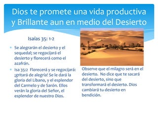 Dios te promete una vida productiva
y Brillante aun en medio del Desierto
       Isaías 35: 1-2
Se alegrarán el desierto y el
sequedal; se regocijará el
desierto y florecerá como el
azafrán.
Isa 35:2 Florecerá y se regocijará:   Observe que el milagro será en el
¡gritará de alegría! Se le dará la    desierto. No dice que te sacará
gloria del Líbano, y el esplendor     del desierto, sino que
del Carmelo y de Sarón. Ellos         transformará el desierto. Dios
verán la gloria del Señor, el         cambiará tu desierto en
esplendor de nuestro Dios.            bendición.
 