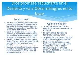 Dios promete escucharte en el
Desierto y va a Obrar milagros en tu
                favor
          Isaías 41:17-20
Isa 41:17 »Los pobres y los necesitados
buscan agua, pero no la encuentran; la             Que tenemos ahí
sed les ha resecado la lengua. Pero yo,       Tu vida será cambiada de un
el Señor, les responderé; yo, el Dios de      estado de miseria a un estado de
Israel, no los abandonaré.                    felicidad.
Isa 41:18 Haré brotar ríos en las áridas
cumbres, y manantiales entre los valles.      La tierra ahora desolada se
Transformaré el desierto en estanques         tornará lujuriante y fértil
de agua, y el sequedal en manantiales.        Tu iglesia será cambiada de vacía
Isa 41:19 Plantaré en el desierto cedros,     a estar llena de gente salvadas.
acacias, mirtos y olivos; en áridas tierras   Otra vez, no tienes que ir a un
plantaré cipreses, junto con pinos y          lugar espacioso, el milagro será
abetos,
                                              donde Dios te ha colocado
Isa 41:20 para que la gente vea y sepa, y     ahora, aunque sea un lugar
considere y entienda, que la mano del
Señor ha hecho esto, que el Santo de          difícil, un desierto. El te visitara y
Israel lo ha creado.                          te bendecirá.
 