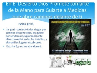 En El Desierto Dios Promete tomarte
 de la Mano para Guiarte a Medidas
   que abre caminos delante de ti
            Isaías 42:16
Isa 42:16 conduciré a los ciegos por
caminos desconocidos, los guiaré
por senderos inexplorados; ante
ellos convertiré en luz las tinieblas, y
allanaré los lugares escabrosos.
 Esto haré, y no los abandonaré.
 