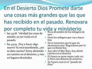 En el Desierto Dios Promete darte
una cosas más grandes que las que
has recibido en el pasado. Renovara
por completo tu vida y ministerio de
                   No se acuerden de los milagros
 Isa 43:18 “olvidad las cosas de       ayer.
  antaño; ya no viváis en el           Vean los milagros que voy a hacer
  pasado.                               hoy.
                                       No se lamenten por lo que no
 Isa 43:19 ¡Voy a hacer algo           alcanzaron ayer. Regocíjense por lo
  nuevo! Ya está sucediendo, ¿no        que recibirán hoy
  os dais cuenta? Estoy abriendo       Ayer abrí el Mar Rojo, hoy abriré
  un camino en el desierto, y ríos      camino en el desierto.
                                       El Futuro se pone mejor cada vez
  en lugares desolados.                 si Dios esta delante de nosotros.
                                       Tu Futuro está en el “pasado de
                                        Dios”
 