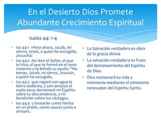 En el Desierto Dios Promete
Abundante Crecimiento Espiritual
       Isaías 44: 1-4
Isa 44:1 »Pero ahora, Jacob, mi        La Salvación verdadera es obra
siervo, Israel, a quien he escogido,
¡escucha!                              de la gracia divina
Isa 44:2 Así dice el Señor, el que     La salvación verdadera es fruto
te hizo, el que te formó en el seno    del derramamiento del Espíritu
materno y te brinda su ayuda: “No
temas, Jacob, mi siervo, Jesurún,      de Dios.
a quien he escogido,                   Dios restaurará tu vida y
Isa 44:3 que regaré con agua la        ministerio mediante el ministerio
tierra sedienta, y con arroyos el      renovador del Espíritu Santo.
suelo seco; derramaré mi Espíritu
sobre tu descendencia, y mi
bendición sobre tus vástagos,
Isa 44:4 y brotarán como hierba
en un prado, como sauces junto a
arroyos.
 