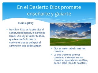 En el Desierto Dios promete
           enseñarte y guiarte
        Isaías 48:17
Isa 48:17 Esto es lo que dice el
Señor, tu Redentor, el Santo de
Israel: «Yo soy el Señor tu Dios,
que te enseña lo que te
conviene, que te guía por el
camino en que debes andar.
                                    Dios es quien sabe lo que nos
                                    conviene.
                                    Lo que creemos que nos
                                    conviene, a lo mejor no nos
                                    conviene, aprendamos de Dios,
                                    pues el sabe todo de nosotros.
 