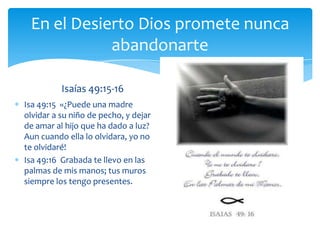 En el Desierto Dios promete nunca
            abandonarte

          Isaías 49:15-16
Isa 49:15 «¿Puede una madre
olvidar a su niño de pecho, y dejar
de amar al hijo que ha dado a luz?
Aun cuando ella lo olvidara, yo no
te olvidaré!
Isa 49:16 Grabada te llevo en las
palmas de mis manos; tus muros
siempre los tengo presentes.
 
