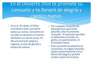 En el Desierto Dios te promete su
consuelo y te llenará de alegría y
          cantico nuevo.
Isa 51:3 Sin duda, el Señor       Por cualquier situación de
consolará a Sion; consolará       desesperanza que estés
todas sus ruinas. Convertirá en   pasando, Dios te promete
un edén su desierto; en huerto    consuelo. El consuelo que Dios
del Señor sus tierras secas. En   es diferente al mundo: es
ella encontrarán alegría y        gratis, y es permanente. El
                                  Consuela el alma.
regocijo, acción de gracias y
música de salmos.                 Dios convertirá tu desierto en
                                  un paraíso, no salgas huyendo,
                                  espere pacientemente y el te
                                  llenara de alegría y pondrá
                                  cantico nuevo en tu boca.
 