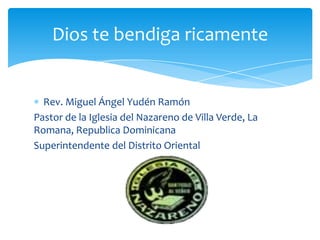 Dios te bendiga ricamente


  Rev. Miguel Ángel Yudén Ramón
Pastor de la Iglesia del Nazareno de Villa Verde, La
Romana, Republica Dominicana
Superintendente del Distrito Oriental
 