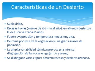 Características de un Desierto

Suelo árido,
Escasas lluvias (menos de 120 mm al año), en algunos desiertos
llueve una vez cada 10 años.
Fuerte evaporación y temperatura media muy alta,
Extrema pobreza de la vegetación y una gran escasez de
población.
La amplia variabilidad térmica provoca una intensa
disgregación de las rocas en guijarros y arena;
Se distinguen varios tipos: desierto rocoso y desierto arenoso.
 