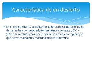 Característica de un desierto

En el gran desierto, se hallan los lugares más calurosos de la
tierra, se han comprobado temperaturas de hasta 76ºC y
58ºC a la sombra, pero por la noche se enfría con rapidez, lo
que provoca una muy marcada amplitud térmica
 