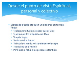 Desde el punto de Vista Espiritual,
      personal y colectivo


 El pecado puede producir un desierto en tu vida.
 Pues:
   Te aleja de tu fuente creador que es Dios
   Te desvía de los propósitos de Dios
   Te quita la paz
   Te aísla de los demás
   Te invade el miedo y el sentimiento de culpa
   Te encierra en ti mismo
   Pero Dios le habla a los pecadores también
 