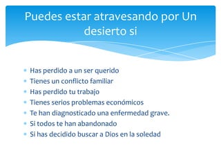 Puedes estar atravesando por Un
           desierto si


Has perdido a un ser querido
Tienes un conflicto familiar
Has perdido tu trabajo
Tienes serios problemas económicos
Te han diagnosticado una enfermedad grave.
Si todos te han abandonado
Si has decidido buscar a Dios en la soledad
 