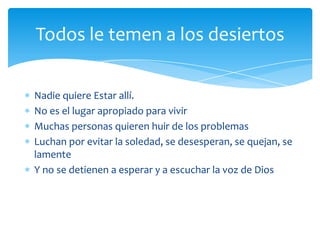 Todos le temen a los desiertos

Nadie quiere Estar allí.
No es el lugar apropiado para vivir
Muchas personas quieren huir de los problemas
Luchan por evitar la soledad, se desesperan, se quejan, se
lamente
Y no se detienen a esperar y a escuchar la voz de Dios
 