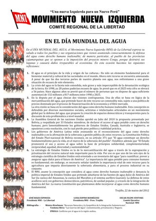“Una nueva Izquierda para un Nuevo Perú” 
MOVIMIENTO NUEVA IZQUIERDA 
COMITÉ REGIONAL DE LA LIBERTAD 
EN EL DÍA MUNDIAL DEL AGUA 
En el DÍA MUNDIAL DEL AGUA, el Movimiento Nueva Izquierda (MNI) de La Libertad expresa su 
saludo a todos los pueblos y sus organizaciones que vienen asumiendo consecuentemente la defensa 
del agua como derecho humano inalienable; de manera particular, al pueblo de las provincias 
cajamarquinas que se oponen a la imposición del proyecto minero Conga, porque destruirá sus 
lagunas y causará daños irreparables al ecosistema. En esta ocasión hacemos las siguientes 
reflexiones: 
1. El agua es el principio de la vida y origen de las culturas.- Ha sido un elemento fundamental para el 
bienestar material y cultural de las sociedades en el mundo. Ahora este recurso se encuentra amenazado. 
A pesar de que las dos terceras partes de nuestro planeta son agua, nos enfrentamos a una grave 
situación de escasez de este elemento. 
2. La crisis del agua es la faceta más extendida, más grave y más imperceptible de la devastación ecológica 
de la tierra. En 1998, ya 28 países padecían escasez de agua. Se prevé que en el 2025 esta cifra se elevará 
a 56 países. Hace algunos años se previó que el número de personas que no dispone de agua suficiente 
aumentará de 132 millones a 817 millones entre 1990 y 2025. 
3. En la disputa por el agua chocan dos visiones contrapuestas. Una de ellas se basa en lógica de la 
mercantilización del agua, que pretende hacer de este recurso un commodity más, sujeto a una política de 
precios dominada por el proceso de financierización de la economía y el libre mercado. 
La otra visión se basa en la consideración del agua como derecho humano inalienable. Esta concepción es 
defendida por diversos movimientos sociales, activistas e intelectuales articulados en un movimiento 
global por la defensa del agua, que propone la creación de espacios democráticos y transparentes para la 
discusión de esta problemática a nivel mundial. 
4. La Asamblea General de las naciones Unidas aprobó en Julio del 2010 la propuesta presentada por 
Bolivia, y respaldada por 33 Estados miembros, de declarar el acceso al agua potable como un derecho 
humano, pero lamentablemente los gobiernos de Estados Unidos, Canadá, Australia e Inglaterra, se 
opusieron a esta resolución, con lo cual pierde peso político y viabilidad práctica. 
5. Los gobiernos de América Latina están avanzando en el reconocimiento del agua como derecho 
inalienable y en la afirmación de la soberanía y gestión pública de estos recursos. La Constitución Política 
del Estado Pluri-nacional de Bolivia reconoce, en su artículo 371 que “El agua constituye un derecho 
fundamentalísimo para la vida, en el marco de la soberanía del pueblo”. Establece además que “El Estado 
promoverá el uso y acceso al agua sobre la base de principios solidaridad, complementariedad, 
reciprocidad, equidad, diversidad y sustentabilidad”. 
6. La estrategia de Estados Unidos es la de la mercantilización del agua a través de la expropiación y 
privatización del recurso natural más importante para la vida. Por eso es que uno de los seis ejes de la 
estrategia científica de Estados Unidos está orientado a un inventario del agua “para cuantificar, prever y 
asegurar agua dulce para el futuro de América”. La importancia del agua potable para consumo humano 
es fundamental; sin embargo, es necesario señalar también la importancia vital de este recurso para la 
agricultura que impacta directamente la soberanía alimentaria, y para el proceso industrial en su 
conjunto. 
7. El MNI, asume la concepción que considera al agua como derecho humano inalienable y denuncia la 
política imperial de Estados Unidos que pretende adueñarse de las fuentes de agua dulce de América del 
Sur (la cuenca del Amazonas, la cuenca del Marañón y el sistema aurífero Guaraní). La defensa de estos 
acuíferos será con gobiernos democráticos, patrióticos, de unidad popular, y a través de la integración de 
América del Sur. La nueva Constitución que planteamos debe incorporar al agua como derecho humano 
fundamental. 
Trujillo, 22 de marzo del 2012 
JOSÉ ROJAS ESPINOZA LUISA ESPINO RODRÍGUEZ OSCAR FELIPE VENTURA 
Presidente MNI – La Libertad Presidenta MNI – Prov. Trujillo Comité Ejecutivo 
Nacional- MNI 
Bibliografía: - Mónica Bruckman, “Recursos Naturales y la Geopolítica de la Integración Sudamericana”. 
- Vandana Shiva: “Las Guerras del Agua”, Contaminación, privatización y Negocio. 
- IPROGA: Conflictos por el agua en la región andina. 
