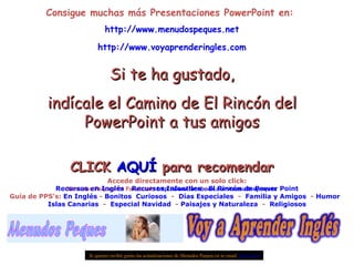 Consigue muchas más Presentaciones PowerPoint en:  http://www.menudospeques.net http://www.voyaprenderingles.com Si te ha gustado, indícale el Camino de El Rincón del PowerPoint a tus amigos CLICK  AQUÍ  para recomendar Menudos Peques de Facebook:  http://www.facebook.com/menudospeques Si quieres recibir gratis las actualizaciones de Menudos Peques en tu email  pulse aquí Accede directamente con un solo click: Recursos en Inglés  -  Recursos Infantiles  -  El Rincón de Power Point Guía de PPS’s:  En Inglés  -  Bonitos   Curiosos   -  Días Especiales   -  Familia y Amigos   -  Humor   Islas Canarias   -  Especial Navidad   -  Paisajes y Naturaleza   -  Religiosos 