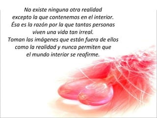 No existe ninguna otra realidad excepto la que contenemos en el interior. Ésa es la razón por la que tantas personas viven una vida tan irreal. Toman las imágenes que están fuera de ellos como la realidad y nunca permiten que el mundo interior se reafirme. 