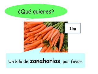 ¿Qué quieres?

                             1 kg




Un kilo de   zanahorias, por favor.
 