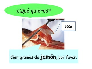 ¿Qué quieres?

                            100g




Cien gramos de   jamón, por favor.
 