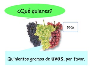 ¿Qué quieres?

                              500g




Quinientos gramos de   uvas, por favor.
 