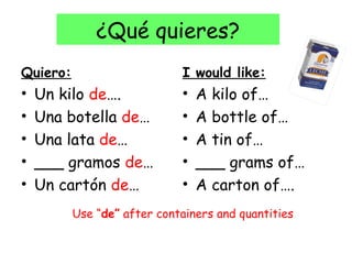 ¿Qué quieres?
Quiero:                      I would like:
•   Un kilo de….             •   A kilo of…
•   Una botella de…          •   A bottle of…
•   Una lata de…             •   A tin of…
•   ___ gramos de…           •   ___ grams of…
•   Un cartón de…            •   A carton of….
          Use “de” after containers and quantities
 