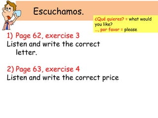 Escuchamos.
                          ¿Qué quieres? = what would
                          you like?
                          …, por favor = please
1) Page 62, exercise 3
Listen and write the correct
   letter.

2) Page 63, exercise 4
Listen and write the correct price
 