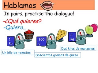 Hablamos
 In pairs, practise the dialogue!
-¿Qué quieres?
-Quiero…
                                          2
    1                 200                 kg
    kg                g
                                    Dos kilos de manzanas
Un kilo de tomates
                     Doscientos gramos de queso
 