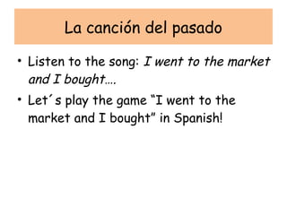 La canción del pasado

• Listen to the song: I went to the market
  and I bought….
• Let´s play the game “I went to the
  market and I bought” in Spanish!
 